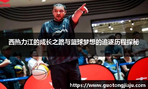 西热力江的成长之路与篮球梦想的追逐历程探秘